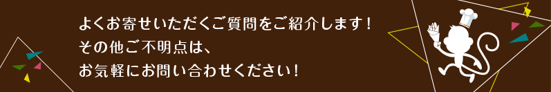 よくお寄せいただくご質問をご紹介します!