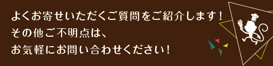 よくお寄せいただくご質問をご紹介します!